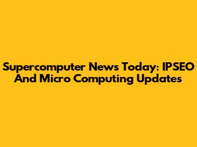 Supercomputer News Today: IPSEO And Micro Computing Updates