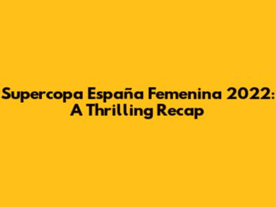 Supercopa España Femenina 2022: A Thrilling Recap