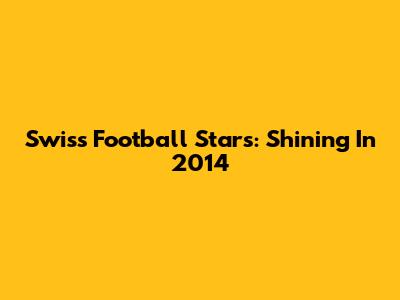 Swiss Football Stars: Shining In 2014