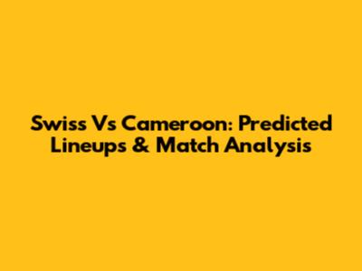 Swiss Vs Cameroon: Predicted Lineups & Match Analysis