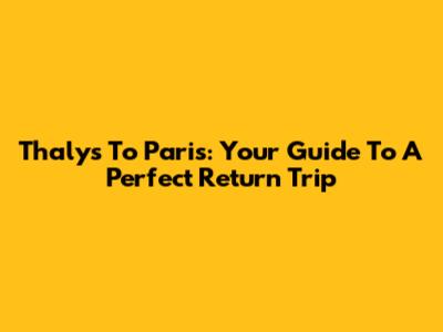 Thalys To Paris: Your Guide To A Perfect Return Trip