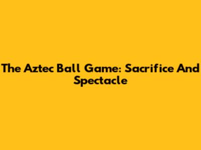 The Aztec Ball Game: Sacrifice And Spectacle