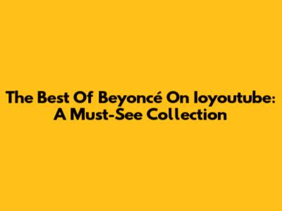 The Best Of Beyoncé On Ioyoutube: A Must-See Collection