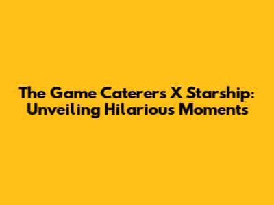 The Game Caterers X Starship: Unveiling Hilarious Moments