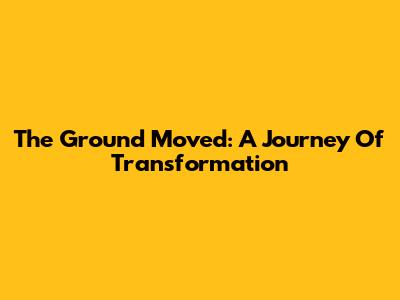 The Ground Moved: A Journey Of Transformation