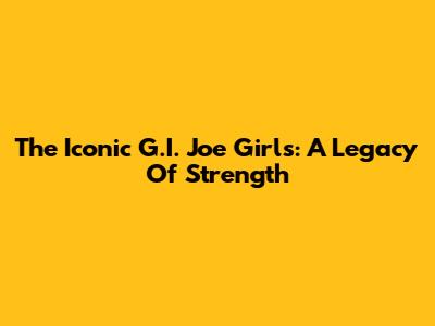 The Iconic G.I. Joe Girls: A Legacy Of Strength