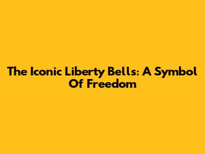 The Iconic Liberty Bells: A Symbol Of Freedom