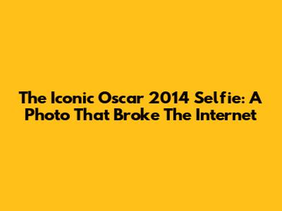 The Iconic Oscar 2014 Selfie: A Photo That Broke The Internet