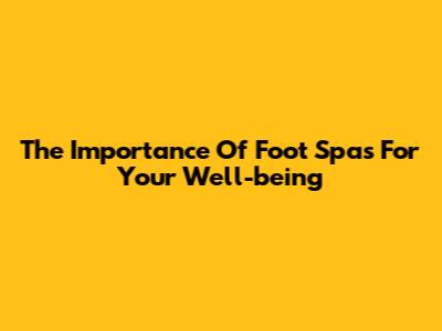 The Importance Of Foot Spas For Your Well-being