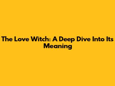 The Love Witch: A Deep Dive Into Its Meaning
