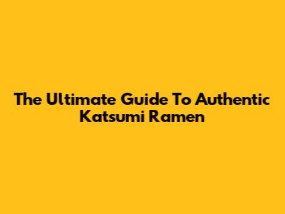 The Ultimate Guide To Authentic Katsumi Ramen
