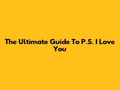 The Ultimate Guide To P.S. I Love You