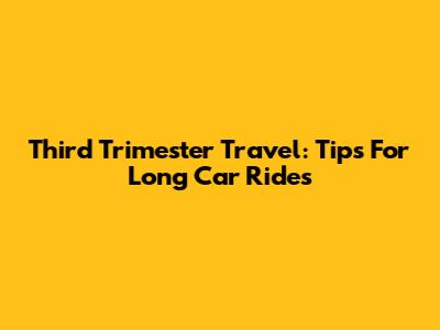Third Trimester Travel: Tips For Long Car Rides