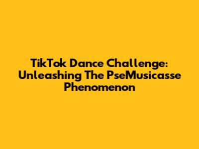 TikTok Dance Challenge: Unleashing The 'PseMusicasse' Phenomenon