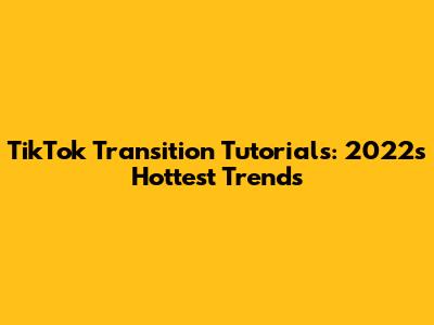 TikTok Transition Tutorials: 2022's Hottest Trends