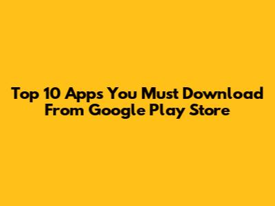 Top 10 Apps You Must Download From Google Play Store