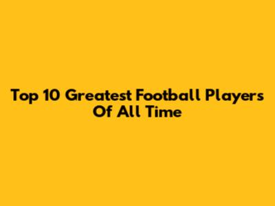 Top 10 Greatest Football Players Of All Time