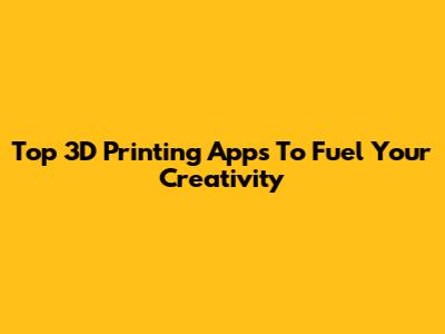 Top 3D Printing Apps To Fuel Your Creativity
