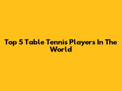 Top 5 Table Tennis Players In The World