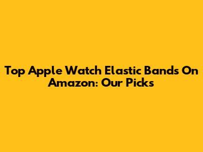 Top Apple Watch Elastic Bands On Amazon: Our Picks