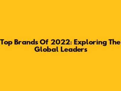 Top Brands Of 2022: Exploring The Global Leaders