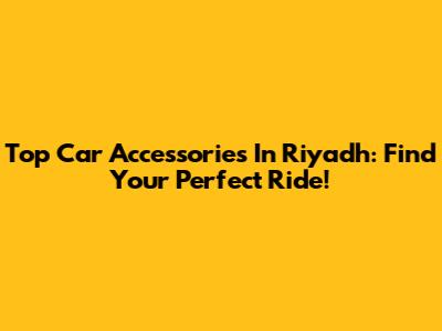 Top Car Accessories In Riyadh: Find Your Perfect Ride!