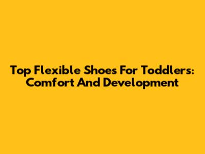 Top Flexible Shoes For Toddlers: Comfort And Development