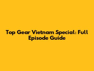 Top Gear Vietnam Special: Full Episode Guide