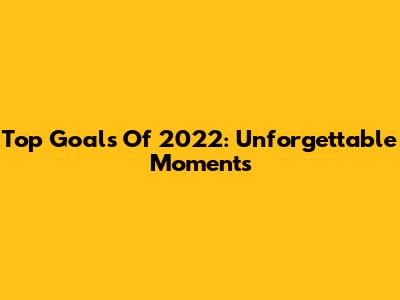 Top Goals Of 2022: Unforgettable Moments