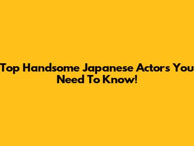 Top Handsome Japanese Actors You Need To Know!