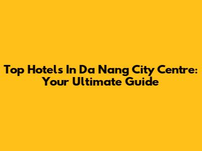 Top Hotels In Da Nang City Centre: Your Ultimate Guide