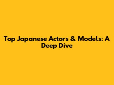 Top Japanese Actors & Models: A Deep Dive
