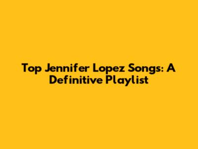 Top Jennifer Lopez Songs: A Definitive Playlist