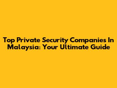 Top Private Security Companies In Malaysia: Your Ultimate Guide