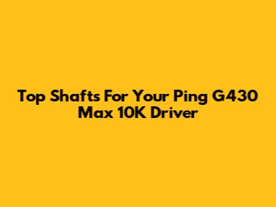 Top Shafts For Your Ping G430 Max 10K Driver