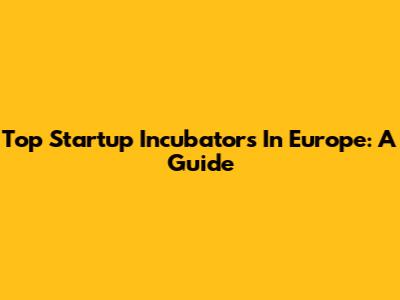 Top Startup Incubators In Europe: A Guide