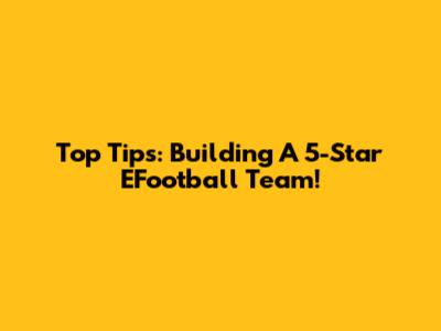 Top Tips: Building A 5-Star EFootball Team!
