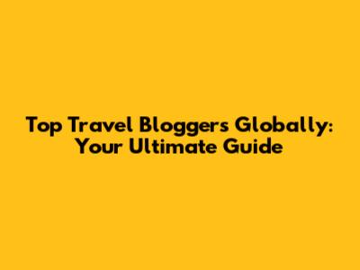 Top Travel Bloggers Globally: Your Ultimate Guide