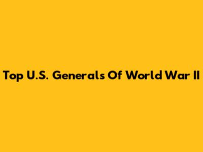 Top U.S. Generals Of World War II