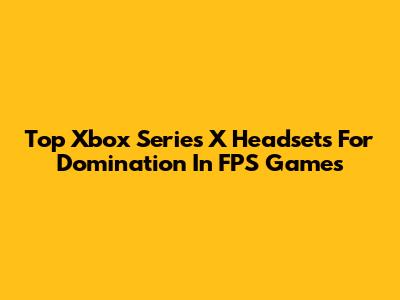 Top Xbox Series X Headsets For Domination In FPS Games