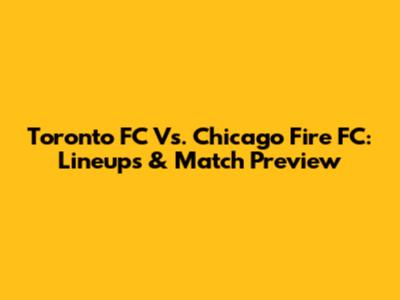 Toronto FC Vs. Chicago Fire FC: Lineups & Match Preview