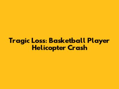 Tragic Loss: Basketball Player Helicopter Crash