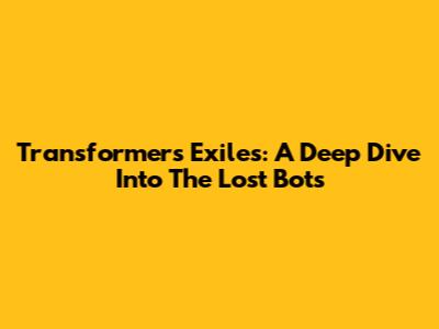 Transformers Exiles: A Deep Dive Into The Lost Bots