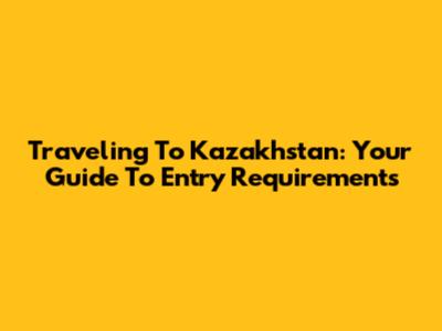 Traveling To Kazakhstan: Your Guide To Entry Requirements