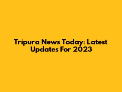 Tripura News Today: Latest Updates For 2023