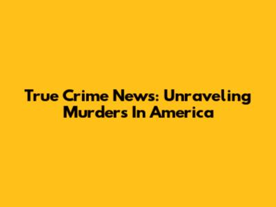 True Crime News: Unraveling Murders In America
