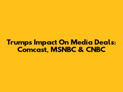 Trump's Impact On Media Deals: Comcast, MSNBC & CNBC