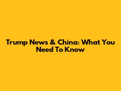 Trump News & China: What You Need To Know