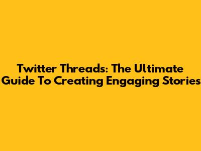 Twitter Threads: The Ultimate Guide To Creating Engaging Stories