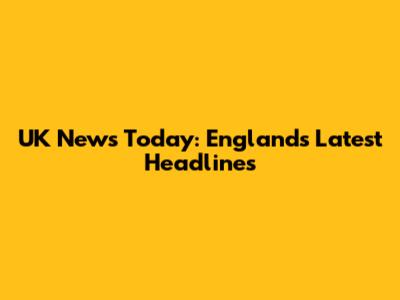 UK News Today: England's Latest Headlines